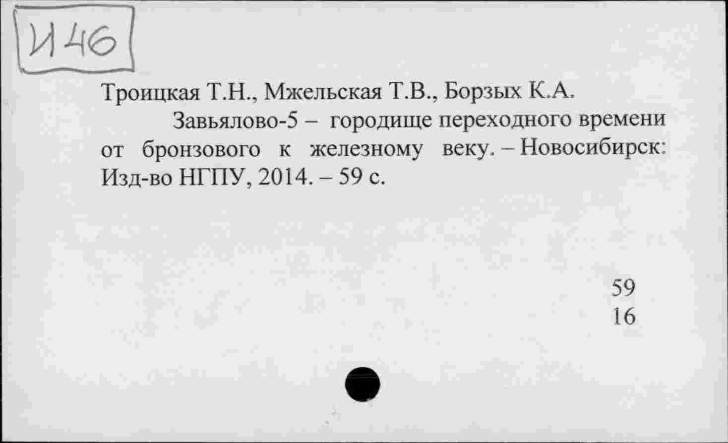 ﻿Троицкая Т.Н., Мжельская Т.В., Борзых К.А.
Завьялово-5 - городище переходного времени от бронзового к железному веку. - Новосибирск: Изд-во НГПУ, 2014.-59 с.
59
16